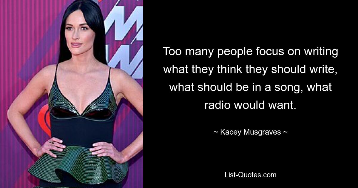 Too many people focus on writing what they think they should write, what should be in a song, what radio would want. — © Kacey Musgraves