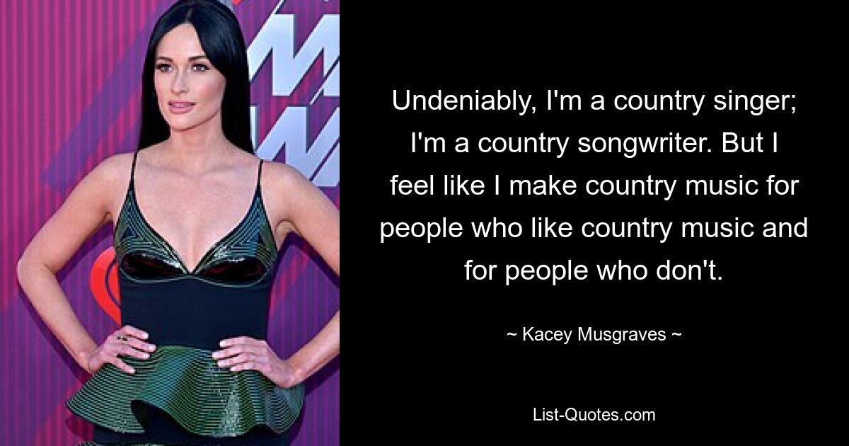 Unbestreitbar bin ich ein Country-Sänger; Ich bin ein Country-Songwriter. Aber ich habe das Gefühl, dass ich Country-Musik für Leute mache, die Country-Musik mögen, und für Leute, die das nicht tun. — © Kacey Musgraves 