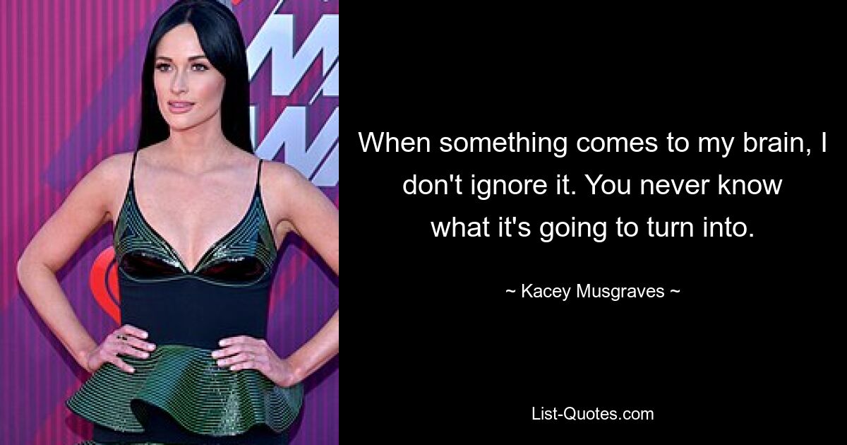 When something comes to my brain, I don't ignore it. You never know what it's going to turn into. — © Kacey Musgraves