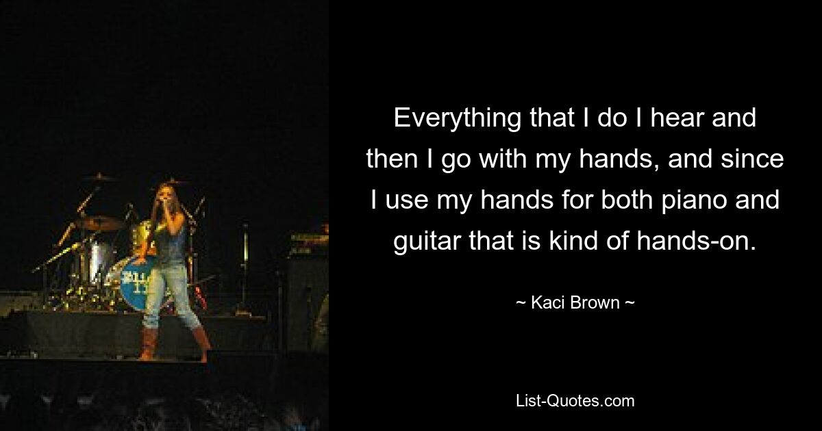 Everything that I do I hear and then I go with my hands, and since I use my hands for both piano and guitar that is kind of hands-on. — © Kaci Brown