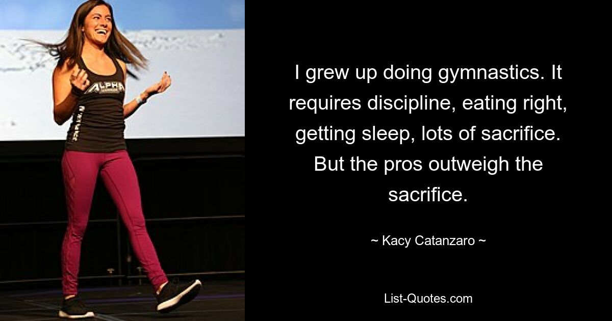 I grew up doing gymnastics. It requires discipline, eating right, getting sleep, lots of sacrifice. But the pros outweigh the sacrifice. — © Kacy Catanzaro