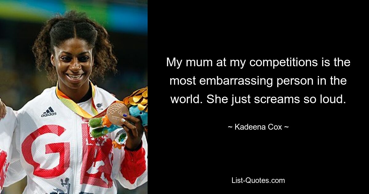 My mum at my competitions is the most embarrassing person in the world. She just screams so loud. — © Kadeena Cox