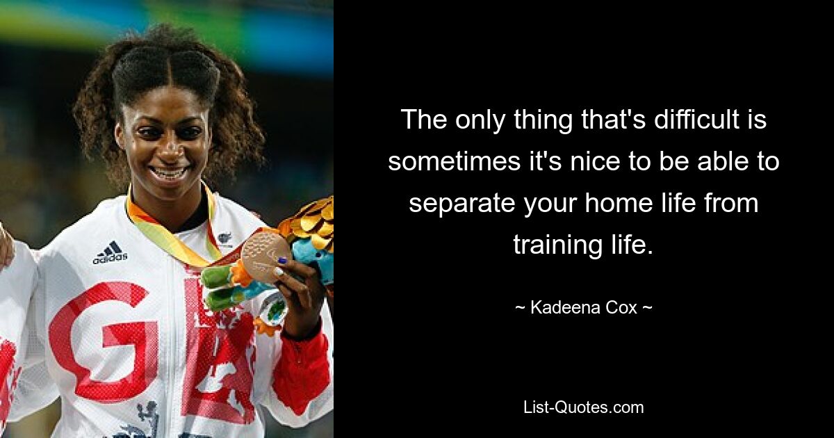 The only thing that's difficult is sometimes it's nice to be able to separate your home life from training life. — © Kadeena Cox