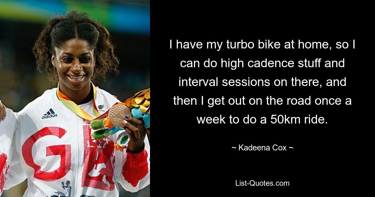 I have my turbo bike at home, so I can do high cadence stuff and interval sessions on there, and then I get out on the road once a week to do a 50km ride. — © Kadeena Cox