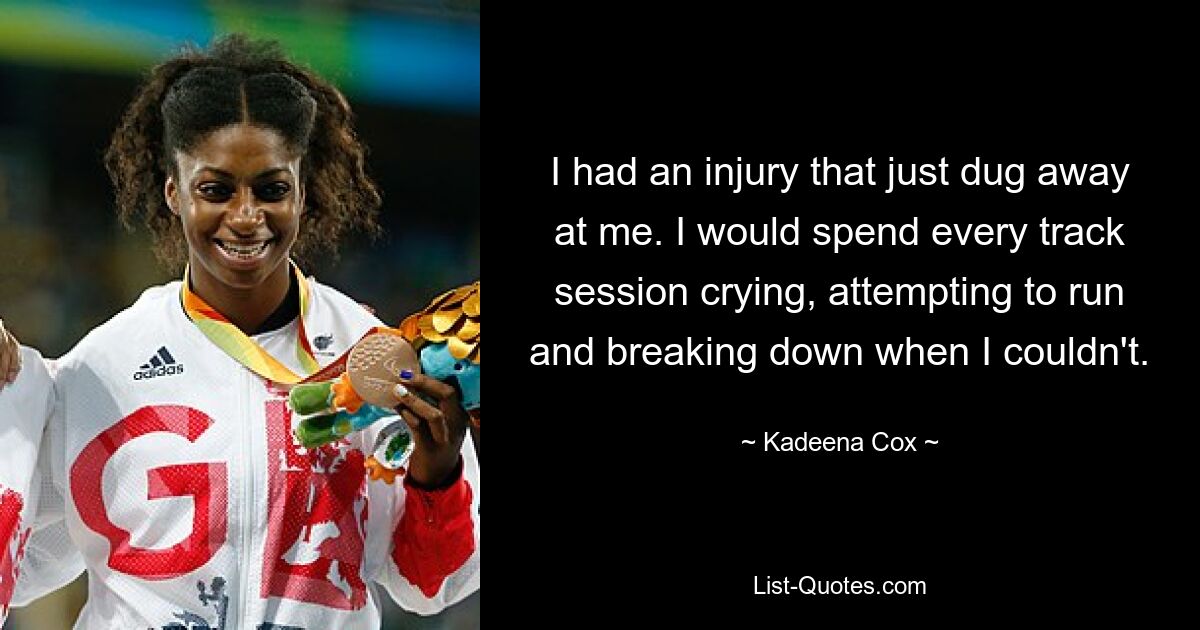 I had an injury that just dug away at me. I would spend every track session crying, attempting to run and breaking down when I couldn't. — © Kadeena Cox