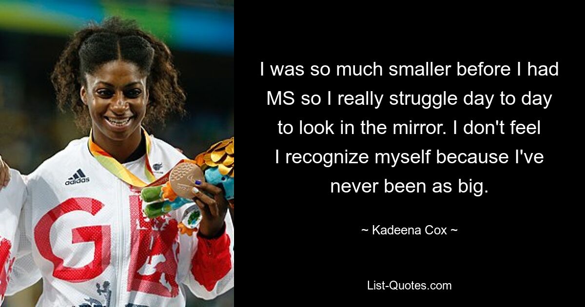 I was so much smaller before I had MS so I really struggle day to day to look in the mirror. I don't feel I recognize myself because I've never been as big. — © Kadeena Cox