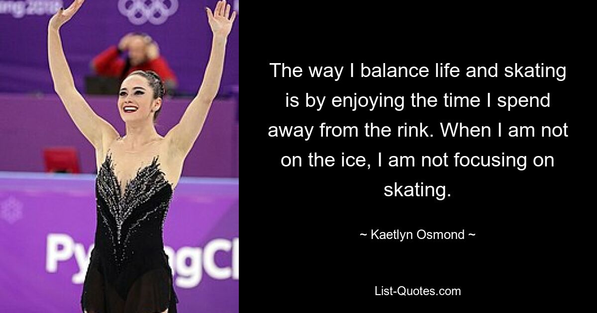 The way I balance life and skating is by enjoying the time I spend away from the rink. When I am not on the ice, I am not focusing on skating. — © Kaetlyn Osmond