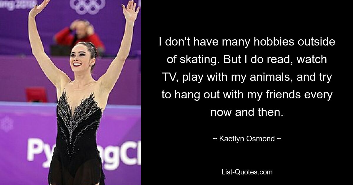 I don't have many hobbies outside of skating. But I do read, watch TV, play with my animals, and try to hang out with my friends every now and then. — © Kaetlyn Osmond