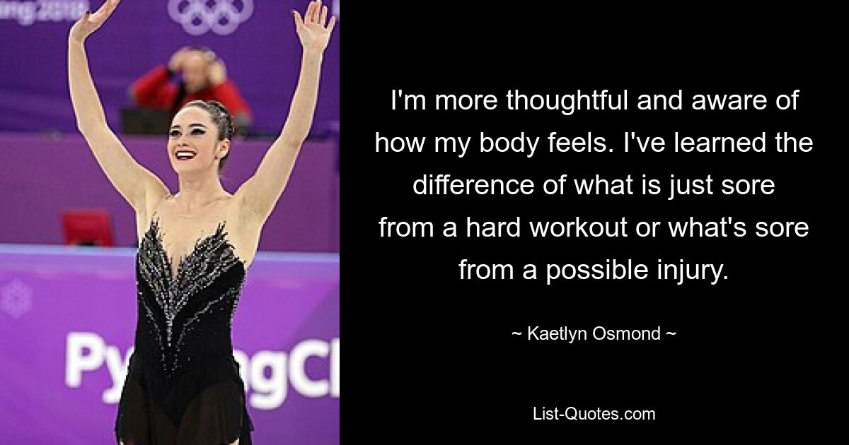 I'm more thoughtful and aware of how my body feels. I've learned the difference of what is just sore from a hard workout or what's sore from a possible injury. — © Kaetlyn Osmond