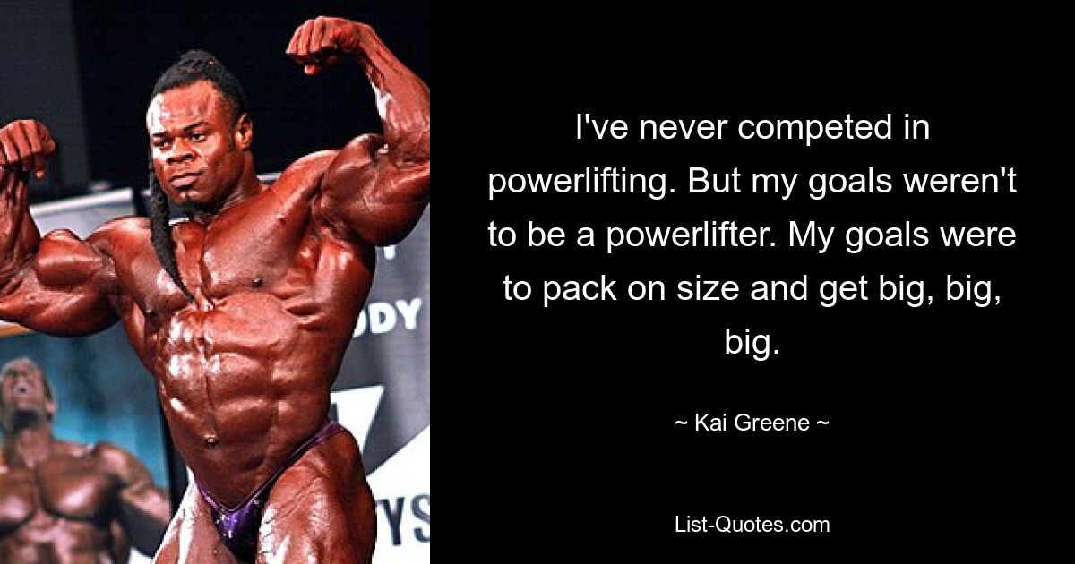 I've never competed in powerlifting. But my goals weren't to be a powerlifter. My goals were to pack on size and get big, big, big. — © Kai Greene