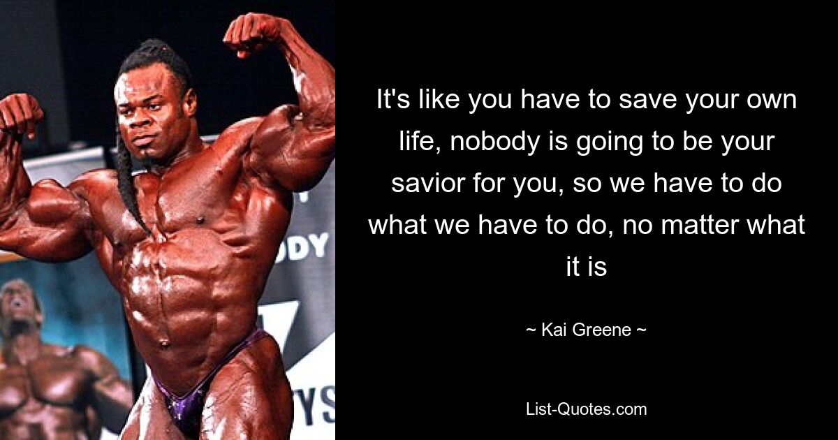 It's like you have to save your own life, nobody is going to be your savior for you, so we have to do what we have to do, no matter what it is — © Kai Greene