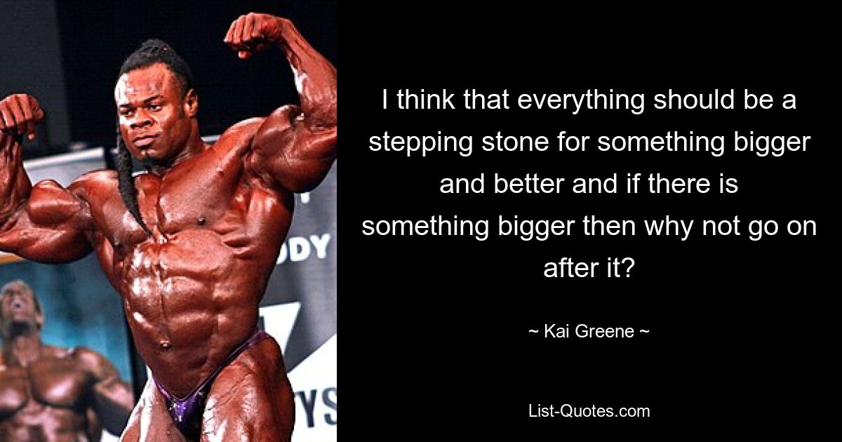 I think that everything should be a stepping stone for something bigger and better and if there is something bigger then why not go on after it? — © Kai Greene