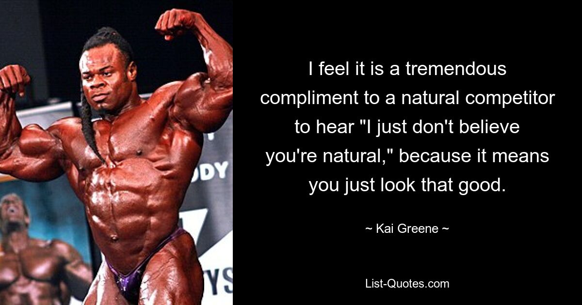 I feel it is a tremendous compliment to a natural competitor to hear "I just don't believe you're natural," because it means you just look that good. — © Kai Greene