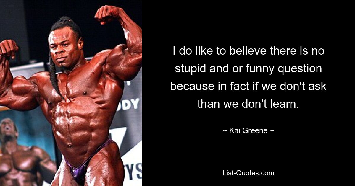 I do like to believe there is no stupid and or funny question because in fact if we don't ask than we don't learn. — © Kai Greene