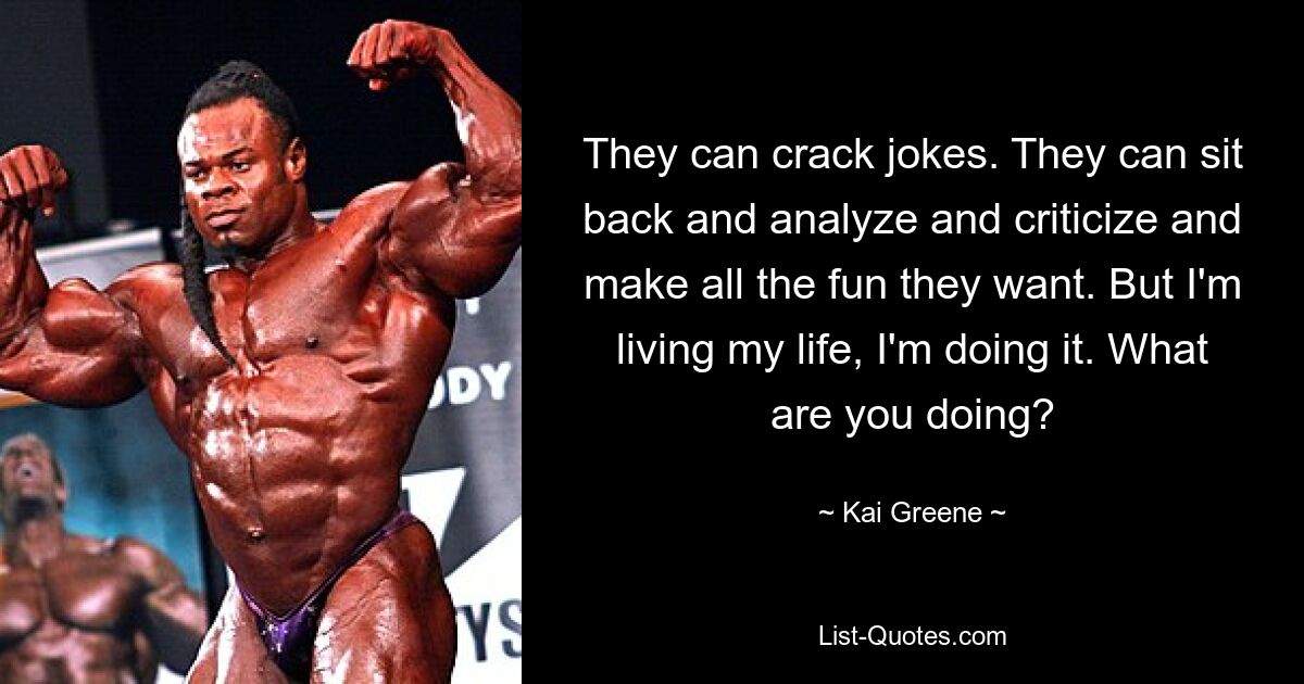 They can crack jokes. They can sit back and analyze and criticize and make all the fun they want. But I'm living my life, I'm doing it. What are you doing? — © Kai Greene