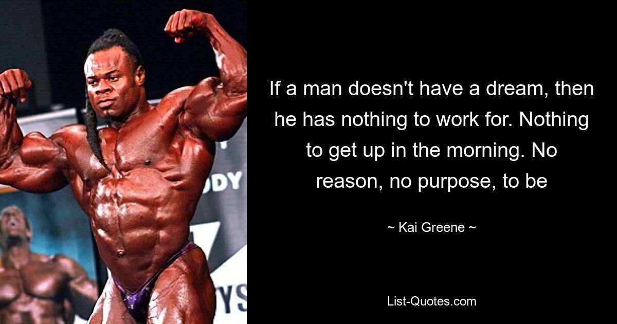 If a man doesn't have a dream, then he has nothing to work for. Nothing to get up in the morning. No reason, no purpose, to be — © Kai Greene