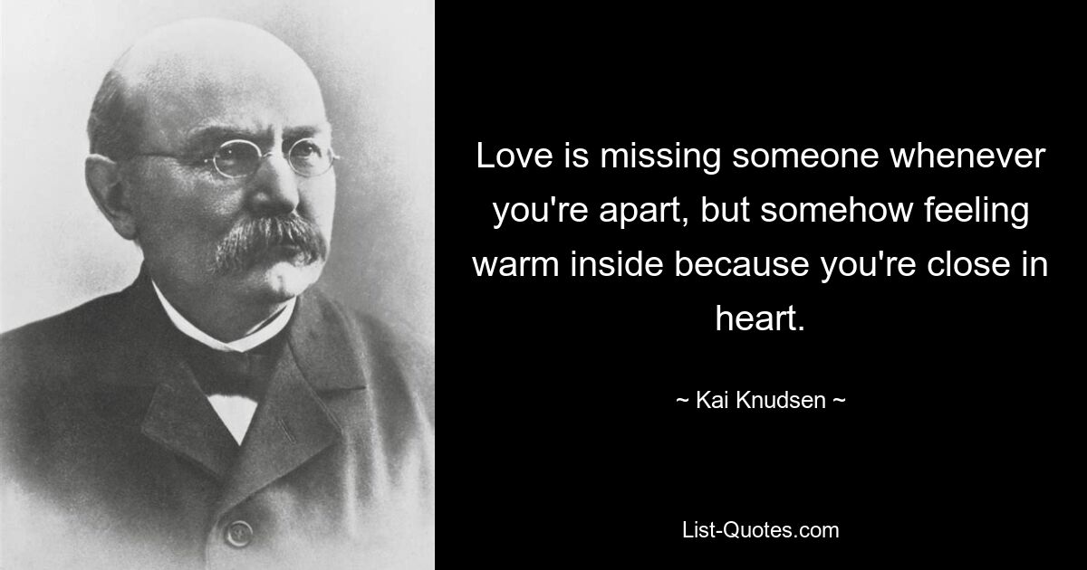 Love is missing someone whenever you're apart, but somehow feeling warm inside because you're close in heart. — © Kai Knudsen