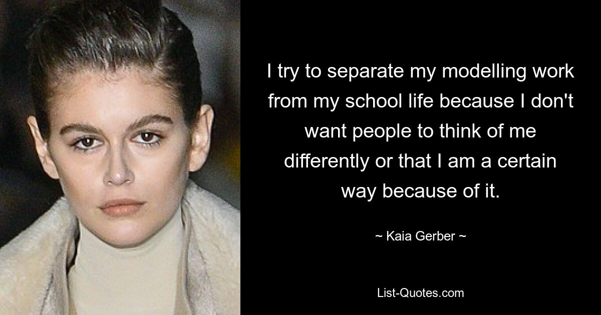 I try to separate my modelling work from my school life because I don't want people to think of me differently or that I am a certain way because of it. — © Kaia Gerber