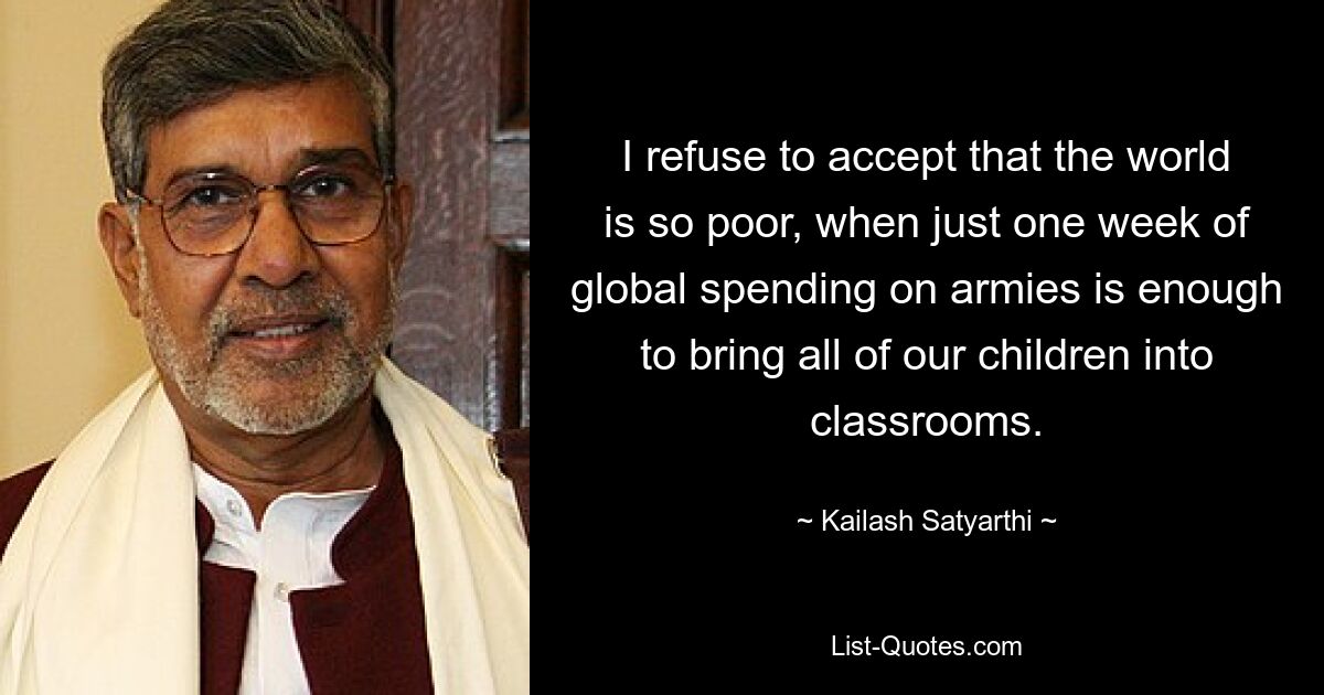 I refuse to accept that the world is so poor, when just one week of global spending on armies is enough to bring all of our children into classrooms. — © Kailash Satyarthi