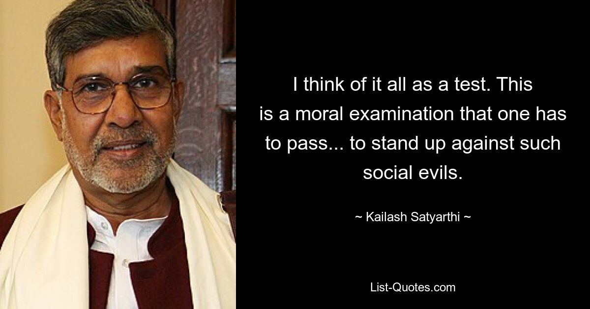 I think of it all as a test. This is a moral examination that one has to pass... to stand up against such social evils. — © Kailash Satyarthi