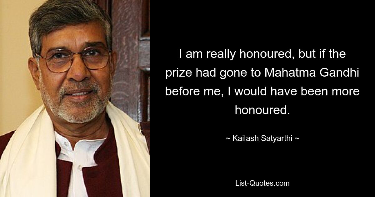 I am really honoured, but if the prize had gone to Mahatma Gandhi before me, I would have been more honoured. — © Kailash Satyarthi