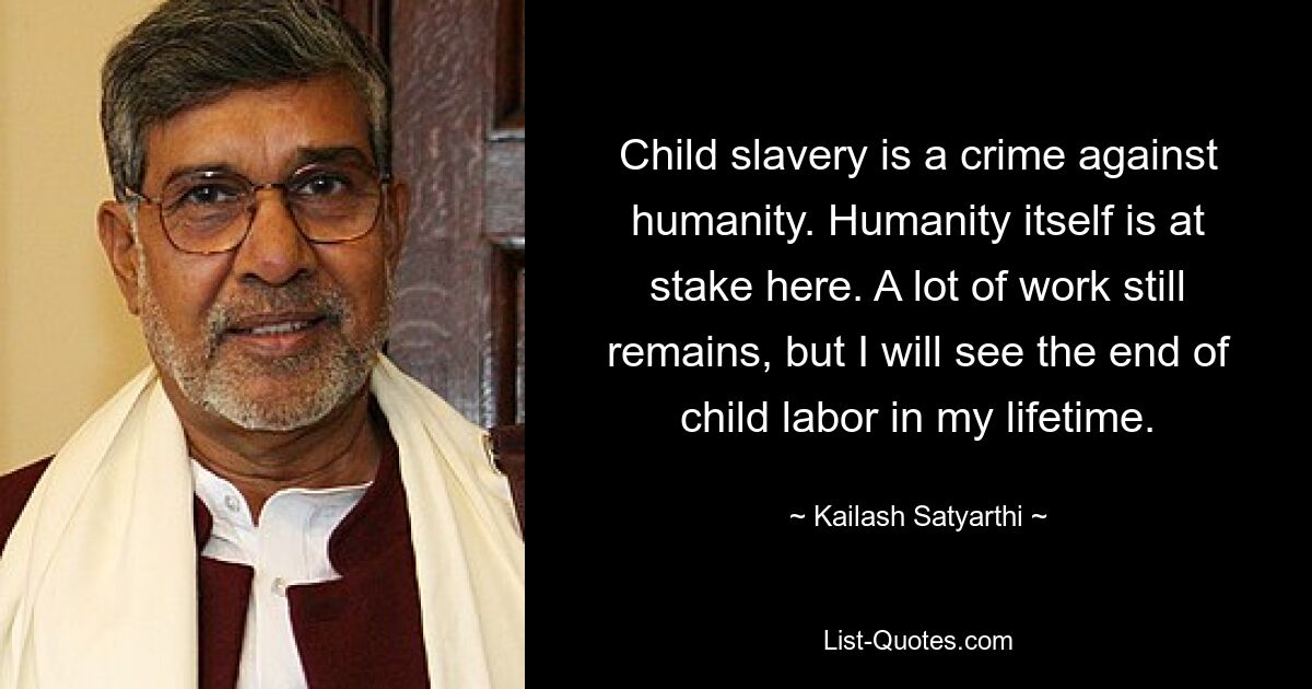 Child slavery is a crime against humanity. Humanity itself is at stake here. A lot of work still remains, but I will see the end of child labor in my lifetime. — © Kailash Satyarthi