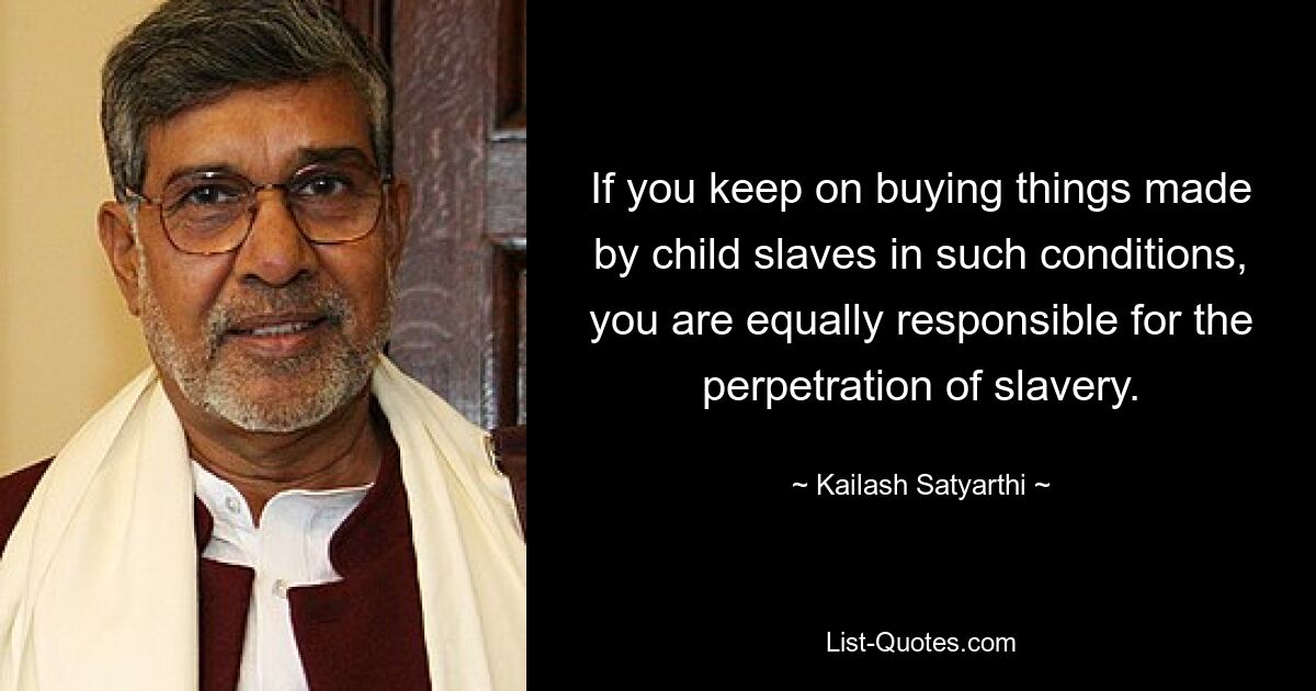 If you keep on buying things made by child slaves in such conditions, you are equally responsible for the perpetration of slavery. — © Kailash Satyarthi