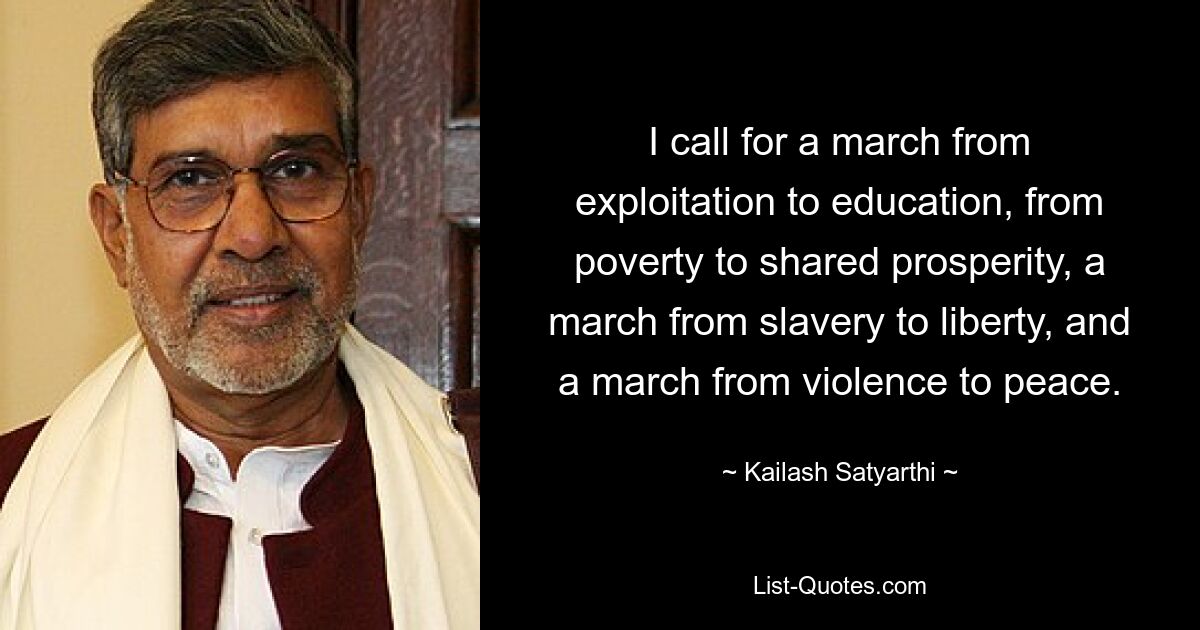 I call for a march from exploitation to education, from poverty to shared prosperity, a march from slavery to liberty, and a march from violence to peace. — © Kailash Satyarthi