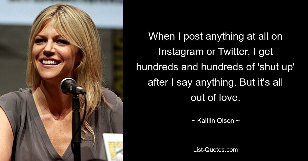 When I post anything at all on Instagram or Twitter, I get hundreds and hundreds of 'shut up' after I say anything. But it's all out of love. — © Kaitlin Olson