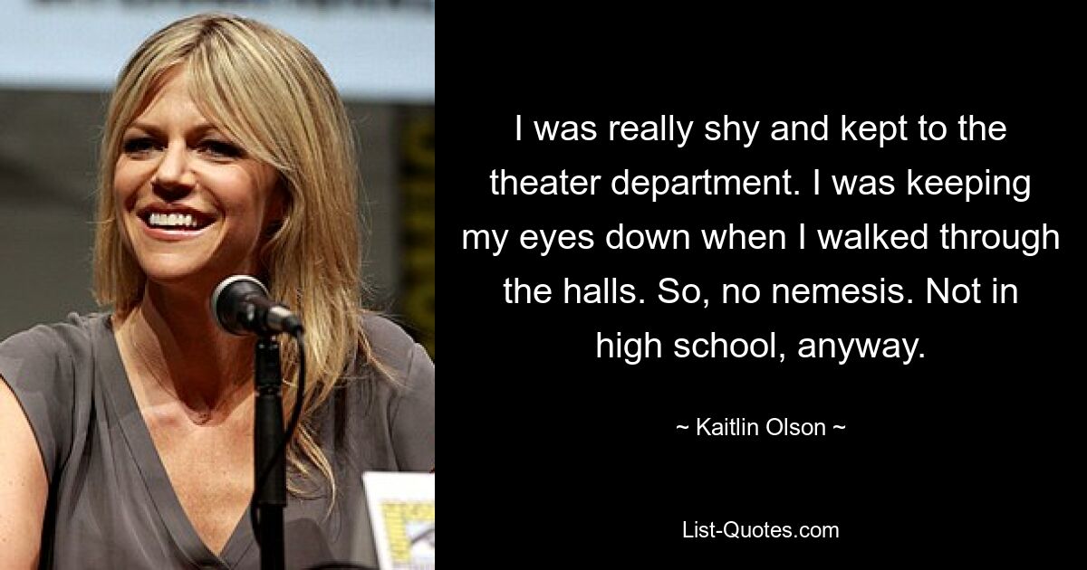 I was really shy and kept to the theater department. I was keeping my eyes down when I walked through the halls. So, no nemesis. Not in high school, anyway. — © Kaitlin Olson