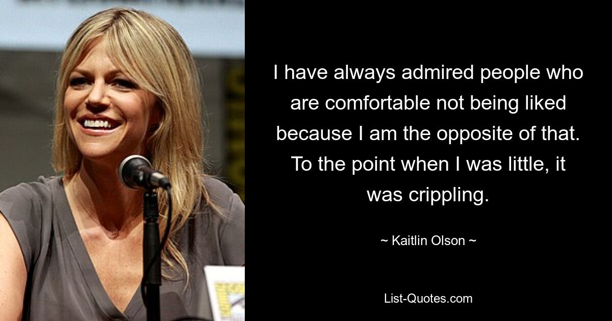 I have always admired people who are comfortable not being liked because I am the opposite of that. To the point when I was little, it was crippling. — © Kaitlin Olson