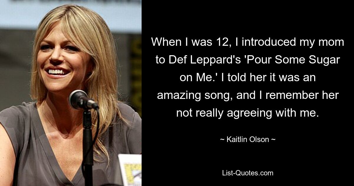 When I was 12, I introduced my mom to Def Leppard's 'Pour Some Sugar on Me.' I told her it was an amazing song, and I remember her not really agreeing with me. — © Kaitlin Olson