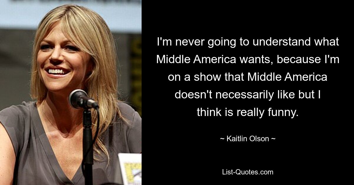 I'm never going to understand what Middle America wants, because I'm on a show that Middle America doesn't necessarily like but I think is really funny. — © Kaitlin Olson