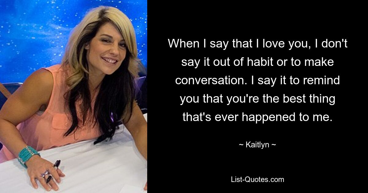 When I say that I love you, I don't say it out of habit or to make conversation. I say it to remind you that you're the best thing that's ever happened to me. — © Kaitlyn