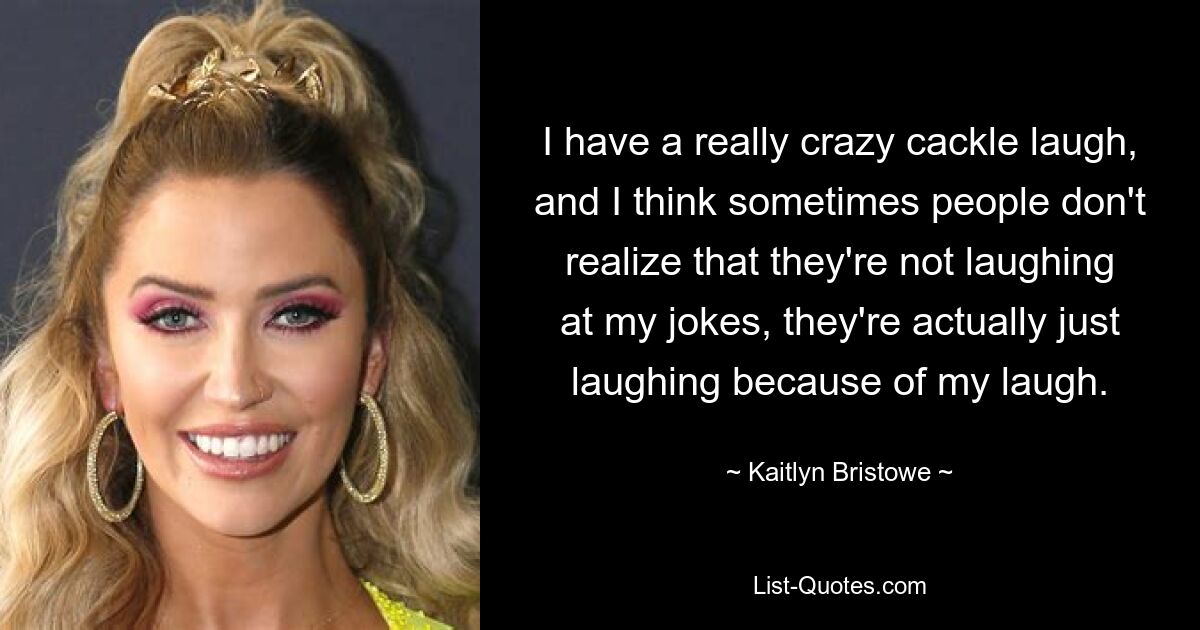 I have a really crazy cackle laugh, and I think sometimes people don't realize that they're not laughing at my jokes, they're actually just laughing because of my laugh. — © Kaitlyn Bristowe