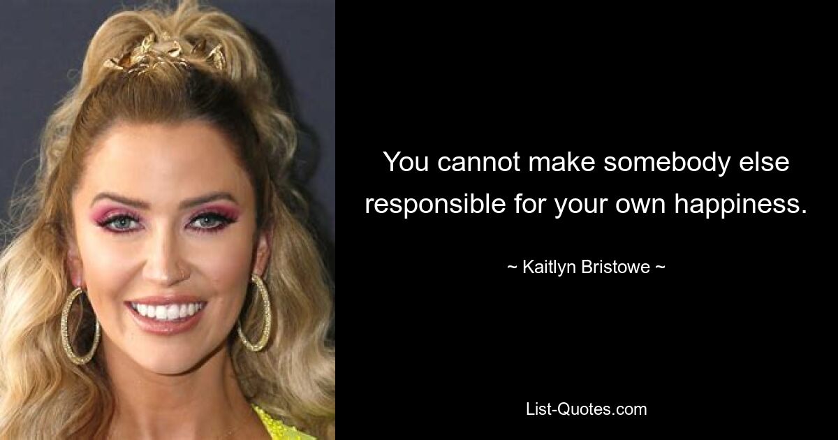 You cannot make somebody else responsible for your own happiness. — © Kaitlyn Bristowe