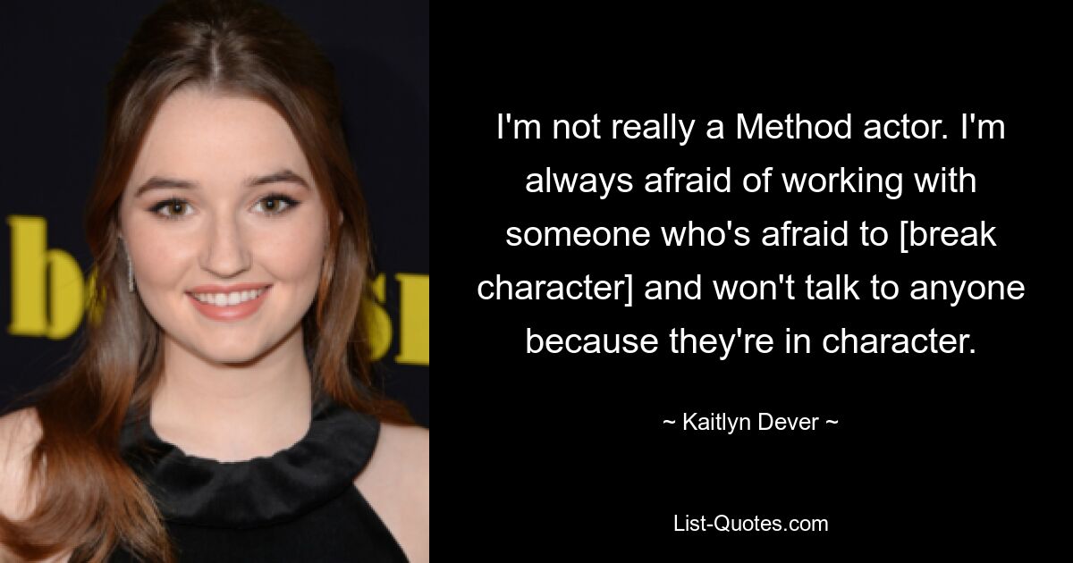 I'm not really a Method actor. I'm always afraid of working with someone who's afraid to [break character] and won't talk to anyone because they're in character. — © Kaitlyn Dever