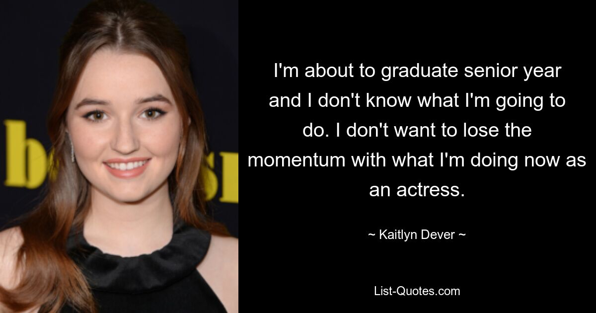 I'm about to graduate senior year and I don't know what I'm going to do. I don't want to lose the momentum with what I'm doing now as an actress. — © Kaitlyn Dever