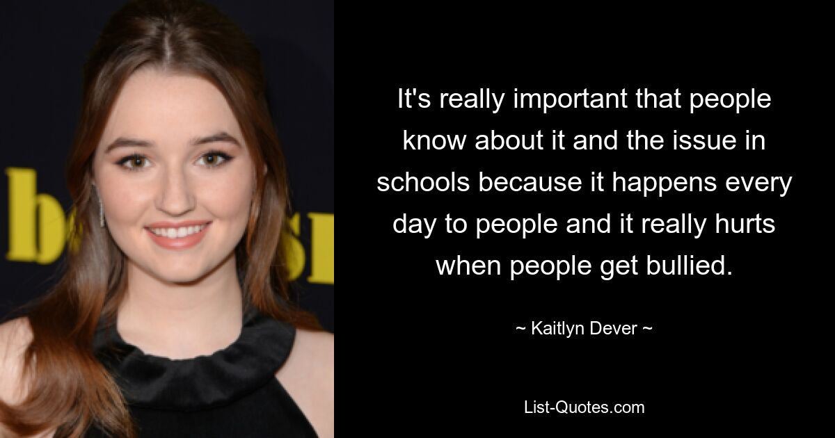 It's really important that people know about it and the issue in schools because it happens every day to people and it really hurts when people get bullied. — © Kaitlyn Dever