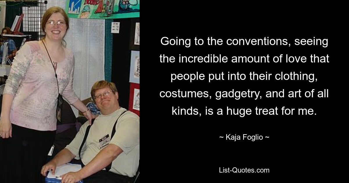 Going to the conventions, seeing the incredible amount of love that people put into their clothing, costumes, gadgetry, and art of all kinds, is a huge treat for me. — © Kaja Foglio