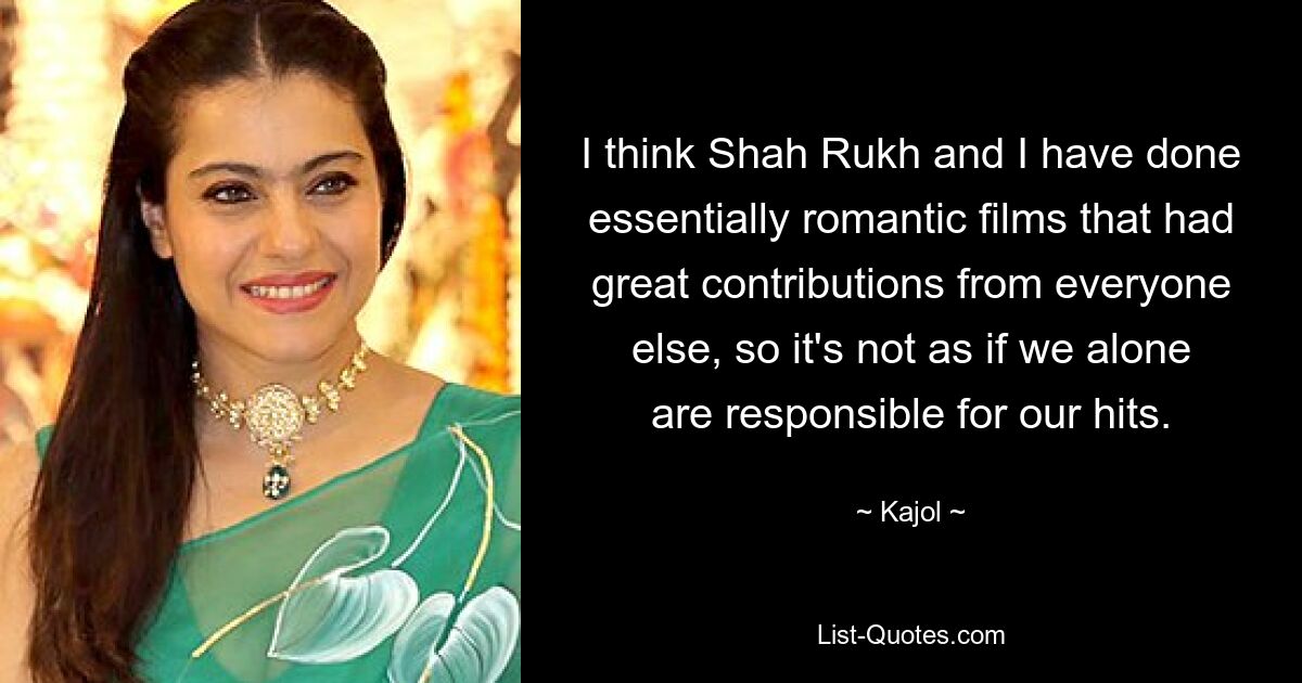 I think Shah Rukh and I have done essentially romantic films that had great contributions from everyone else, so it's not as if we alone are responsible for our hits. — © Kajol