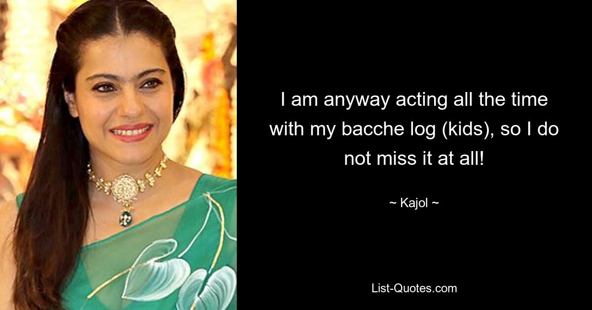 I am anyway acting all the time with my bacche log (kids), so I do not miss it at all! — © Kajol