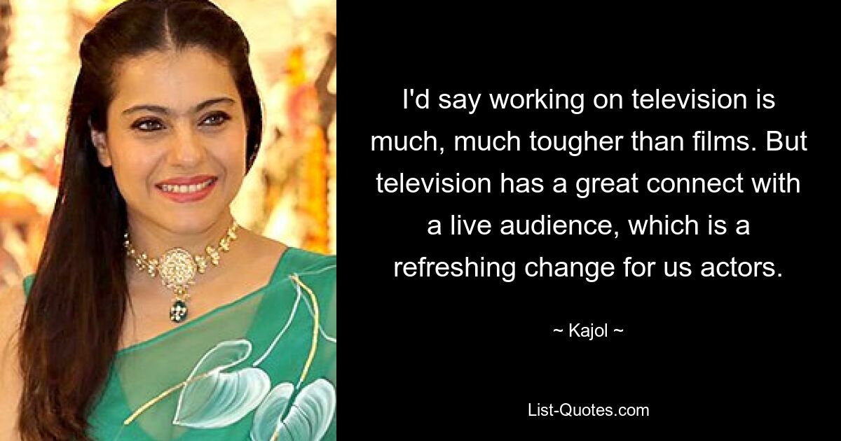 I'd say working on television is much, much tougher than films. But television has a great connect with a live audience, which is a refreshing change for us actors. — © Kajol