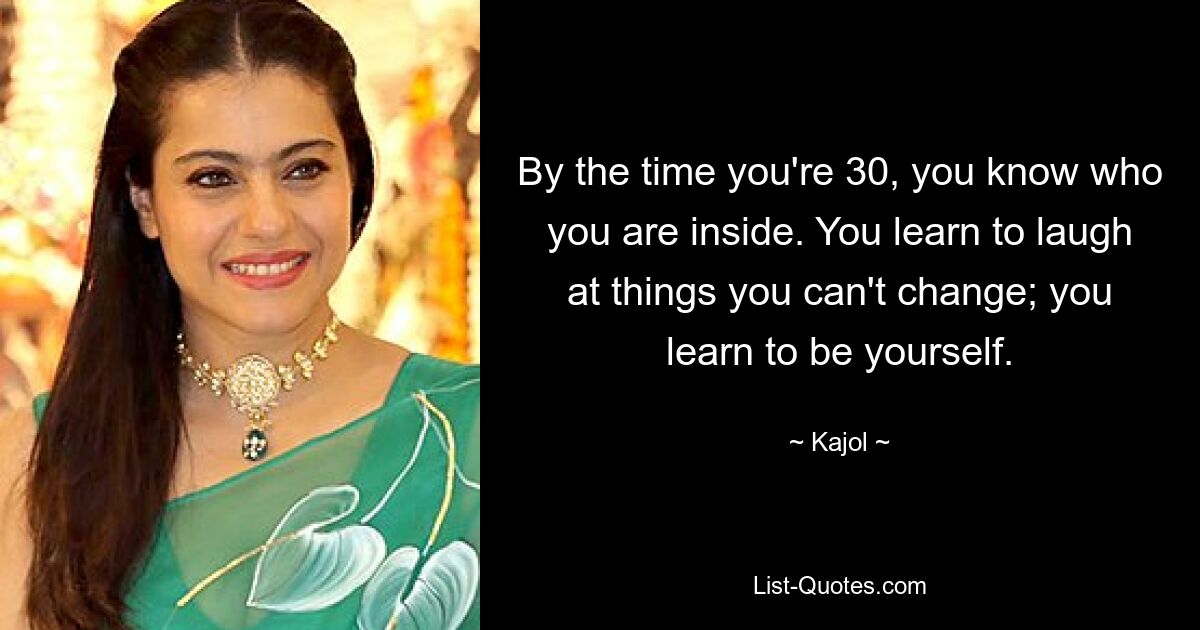 By the time you're 30, you know who you are inside. You learn to laugh at things you can't change; you learn to be yourself. — © Kajol