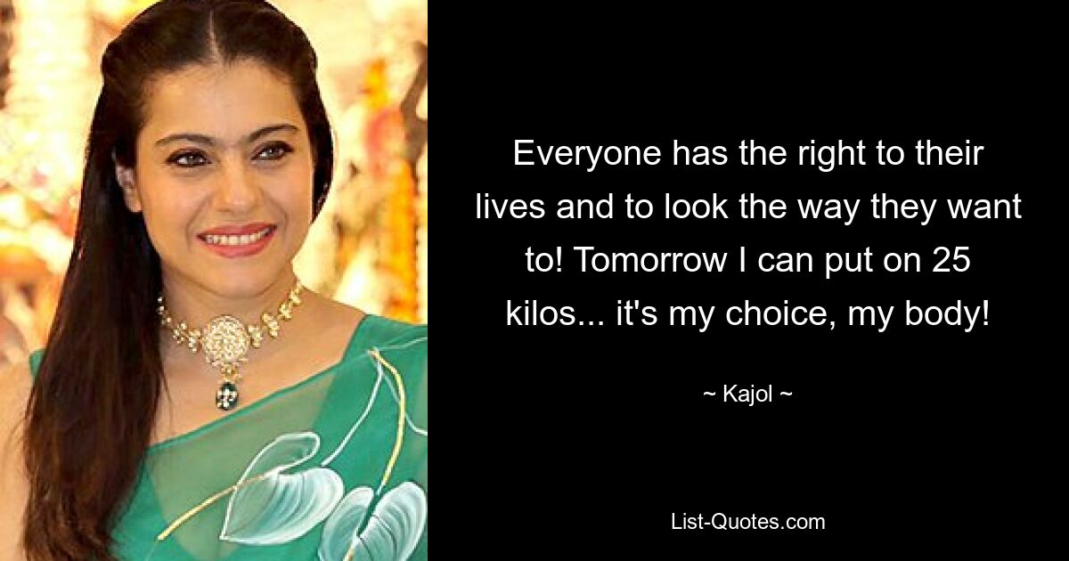 Everyone has the right to their lives and to look the way they want to! Tomorrow I can put on 25 kilos... it's my choice, my body! — © Kajol