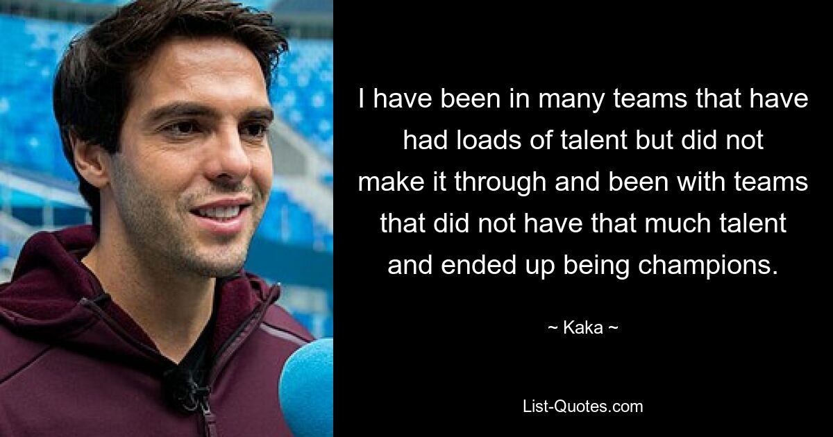 I have been in many teams that have had loads of talent but did not make it through and been with teams that did not have that much talent and ended up being champions. — © Kaka