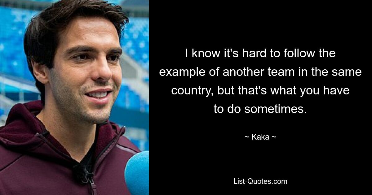 I know it's hard to follow the example of another team in the same country, but that's what you have to do sometimes. — © Kaka