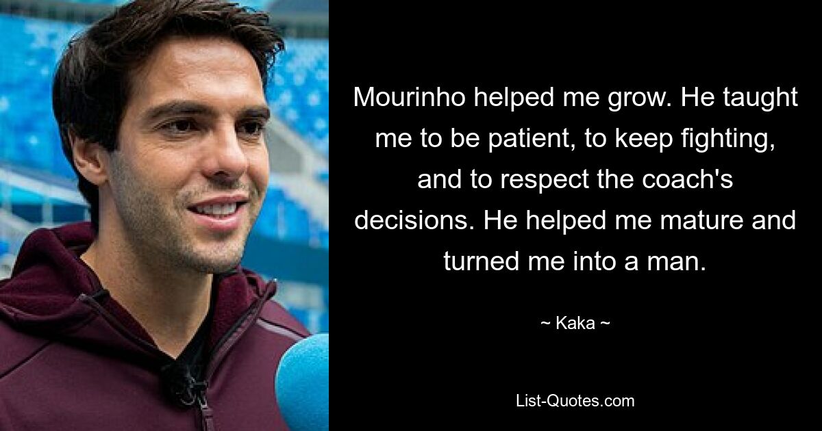 Mourinho hat mir geholfen, zu wachsen. Er hat mir beigebracht, geduldig zu sein, weiter zu kämpfen und die Entscheidungen des Trainers zu respektieren. Er hat mir geholfen zu reifen und mich zu einem Mann gemacht. — © Kaka