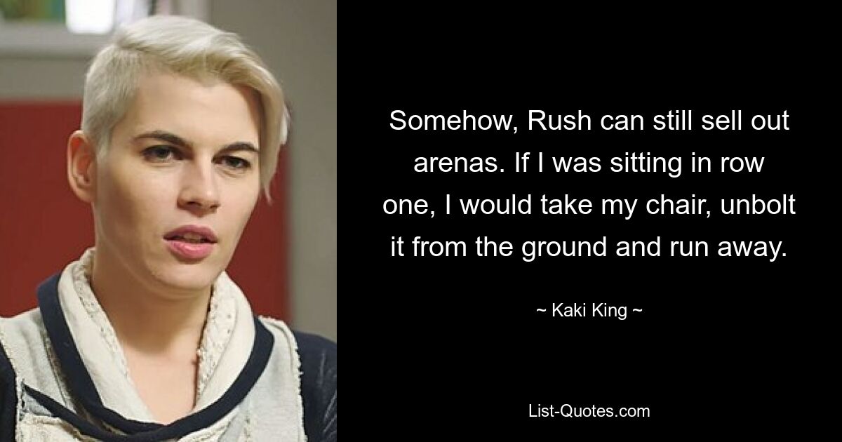 Somehow, Rush can still sell out arenas. If I was sitting in row one, I would take my chair, unbolt it from the ground and run away. — © Kaki King