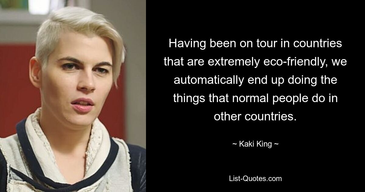 Having been on tour in countries that are extremely eco-friendly, we automatically end up doing the things that normal people do in other countries. — © Kaki King